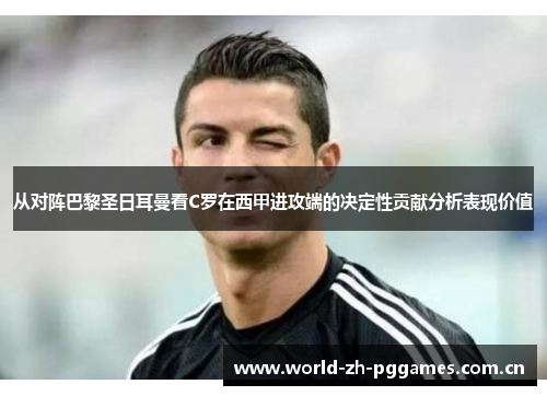 从对阵巴黎圣日耳曼看C罗在西甲进攻端的决定性贡献分析表现价值