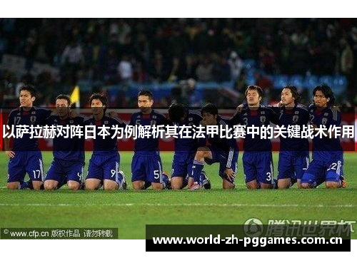 以萨拉赫对阵日本为例解析其在法甲比赛中的关键战术作用